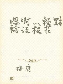 嗯啊…轻点np轮流校花