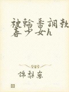 被轮番调教的青春少女h