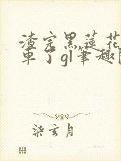 渣完黑莲花后翻车了gl笔趣阁