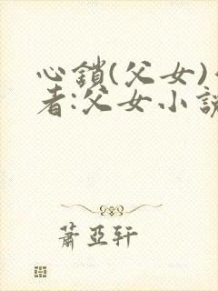 心锁(父女)作者:父女小说最新章节更