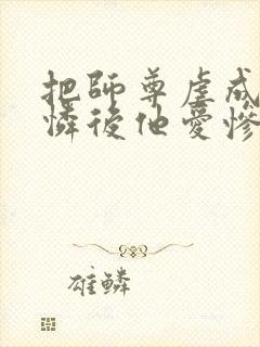 把师尊虐成小可怜后他爱惨了我免费阅读