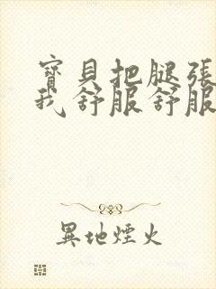 宝贝把腿张开让我舒服舒服