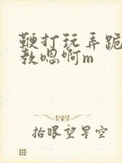 鞭打玩弄跪趴调教嗯啊m