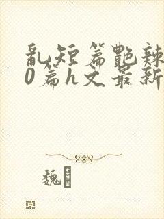 乱短篇艳辣500篇h文最新章节