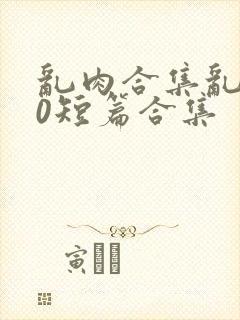 乱肉合集乱500短篇合集