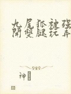 九尾狐被强行扒开双腿玩弄小说