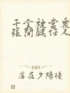 千金被当众羞辱张开腿任人玩弄小说