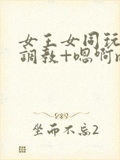 女王女同玩弄+调教+嗯啊m