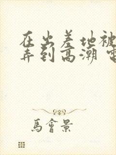 在出差地被上司弄到高潮 电影