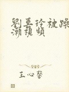 刘嘉玲被躁到高潮视频