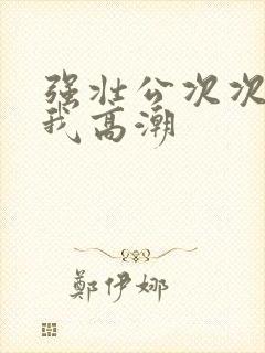 强壮公次次弄得我高潮