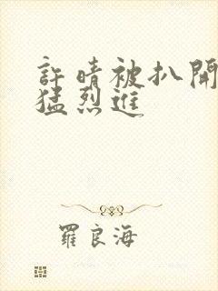 许晴被扒开双腿猛烈进