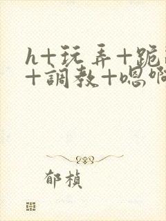 h+玩弄+跪趴+调教+嗯啊快穿