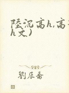 陆沉高h,高辣h文)