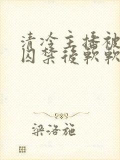 清冷主播被疯批囚禁后软软的林子