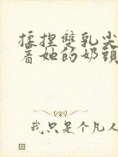 揉捏双乳尖玩弄着她的奶头在线观看