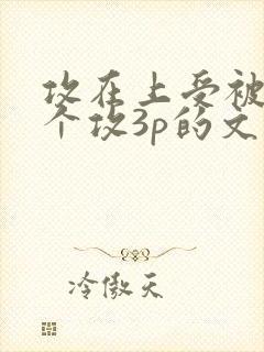 攻在上受被另一个攻3p的文推荐