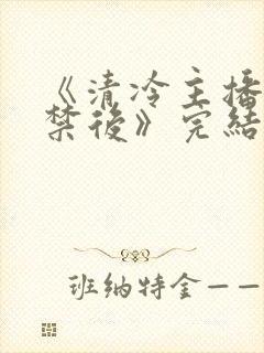 《清冷主播被囚禁后》完结了吗