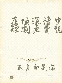 在他深情中陨落短剧免费观看全集