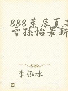 888叶辰夏若雪孙怡最新章节