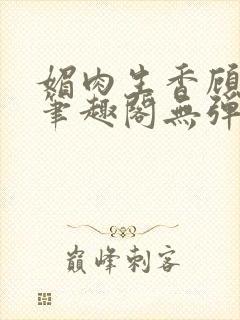 媚肉生香顾明月笔趣阁无弹窗