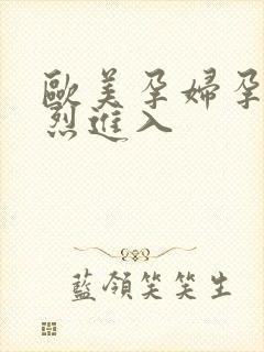 欧美孕妇孕交猛烈进入