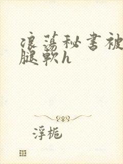 浪荡秘书被啪到腿软h