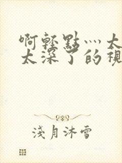 啊轻点灬太粗嗯太深了的视频