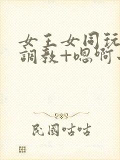 女王女同玩弄+调教+嗯啊小说