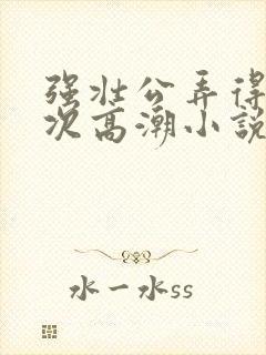 强壮公弄得我次次高潮小说