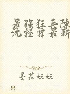 最强狂兵陈6合沈轻舞最新章