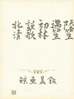 北说初遇陆昭宋清歌林笙笙小说