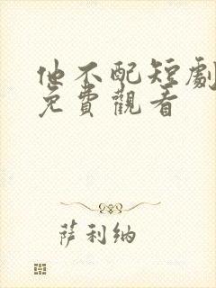 他不配短剧全集免费观看