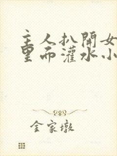 主人扒开女仆往里面灌水小说