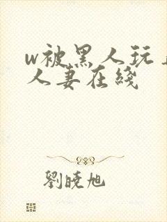 w被黑人玩弄的人妻在线