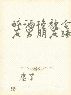 醉酒后被合租室友男朋友睡了小说