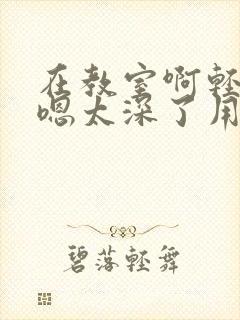 在教室啊轻点灬嗯太深了用力