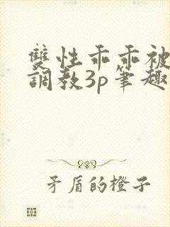 双性乖乖被灌满调教3p笔趣阁