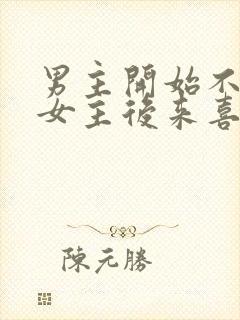 男主开始不喜欢女主后来喜欢的古言