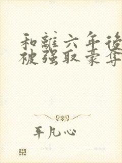 和离六年后,他被强取豪夺了免费阅读