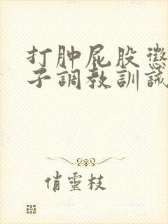 打肿屁股惩罚鞭子调教训诫文