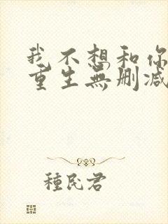 我不想和你一起重生无删减txt