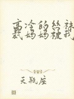 高冷的丝袜女总裁妈妈被我屈辱玩弄