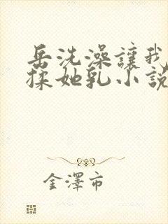 岳洗澡让我进去揉她乳小说