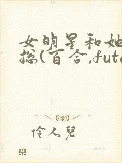 女明星和她的霸总(百合,futa,高h)