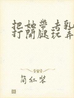 把她带去乳刑室打开腿玩弄视频