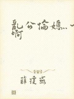 乱公伦媳..～啊