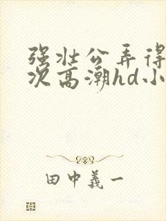 强壮公弄得我次次高潮hd小趴菜