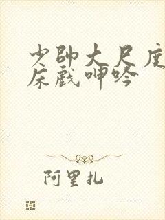 少帅大尺度做爰床戏呻吟