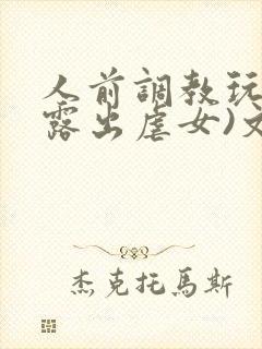 人前调教玩弄(露出虐女)文